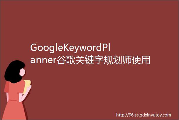 GoogleKeywordPlanner谷歌关键字规划师使用教程